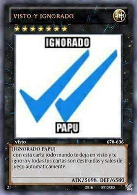 VISTO Y IGNORADO
IGNORADO
PAPU
visto
[IGNORADO PAPU]
con esta carta todo mundo te deja en visto y te ignora y todas tus cartas son destruidas y sales del juego automaticamente
ATK/5698 DEF/6580
21
2016
BY DRED