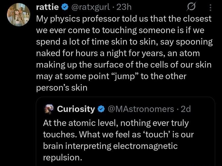 My physics professor told us that the closest we ever come to touching someone is if we spend a lot of time skin to skin, say spooning naked for hours a night for years, an atom making up the surface of the cells of our skin may at some point 