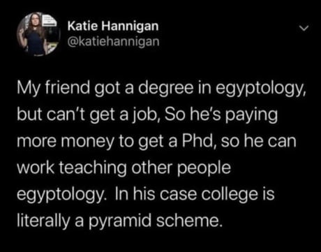 My friend got a degree in egyptology, but can't get a job, So he's paying more money to get a Phd, so he can work teaching other people egyptology. In his case college is literally a pyramid scheme.
