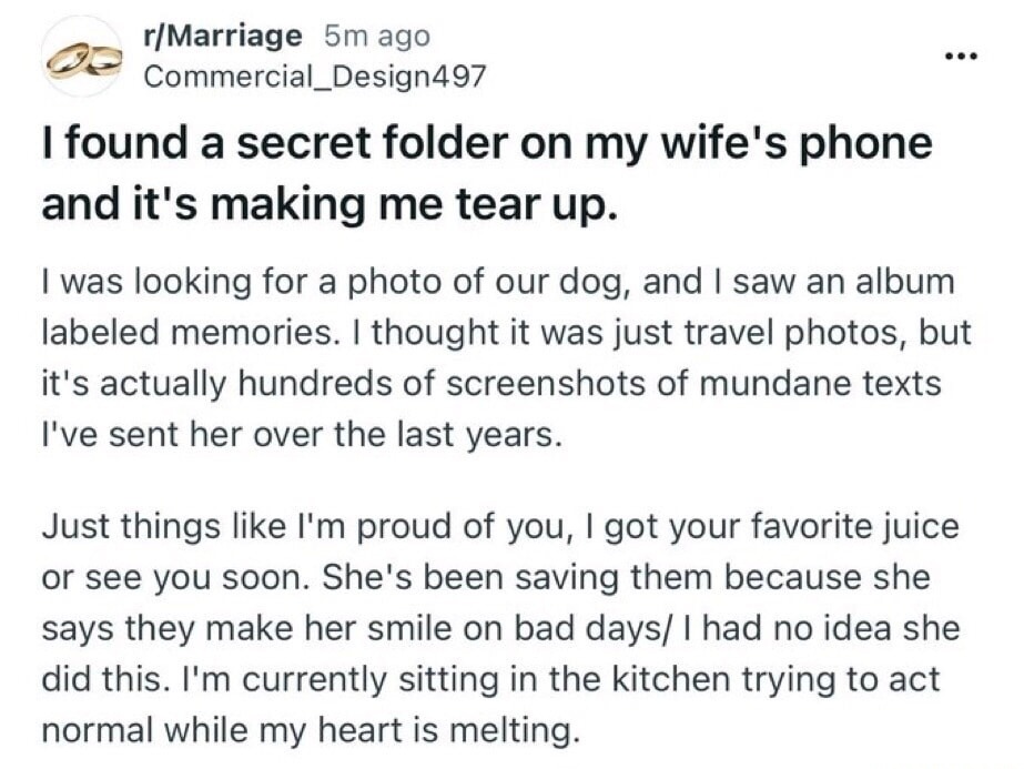 I found a secret folder on my wife's phone and it's making me tear up.

I was looking for a photo of our dog, and I saw an album labeled memories. I thought it was just travel photos, but it's actually hundreds of screenshots of mundane texts I've sent her over the last years.

Just things like I'm proud of you, I got your favorite juice or see you