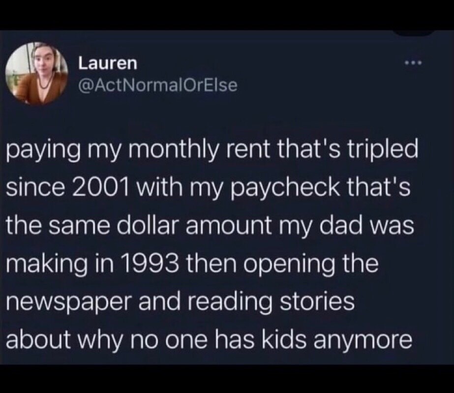Paying my monthly rent that's tripled since 2001 with my paycheck that's the same dollar amount my dad was making in 1993 then opening the newspaper and reading stories about why no one has kids anymore