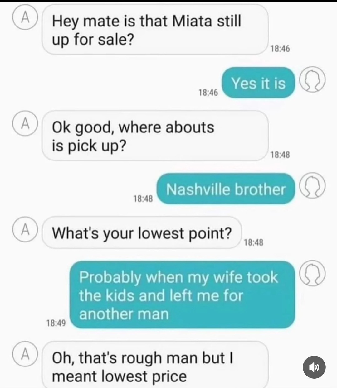 Hey mate is that Miata still up for sale?
Yes it is
Ok good, where abouts is pick up?
Nashville brother
What's your lowest point?
Probably when my wife took the kids and left me for another man
Oh, that's rough man but I meant lowest price