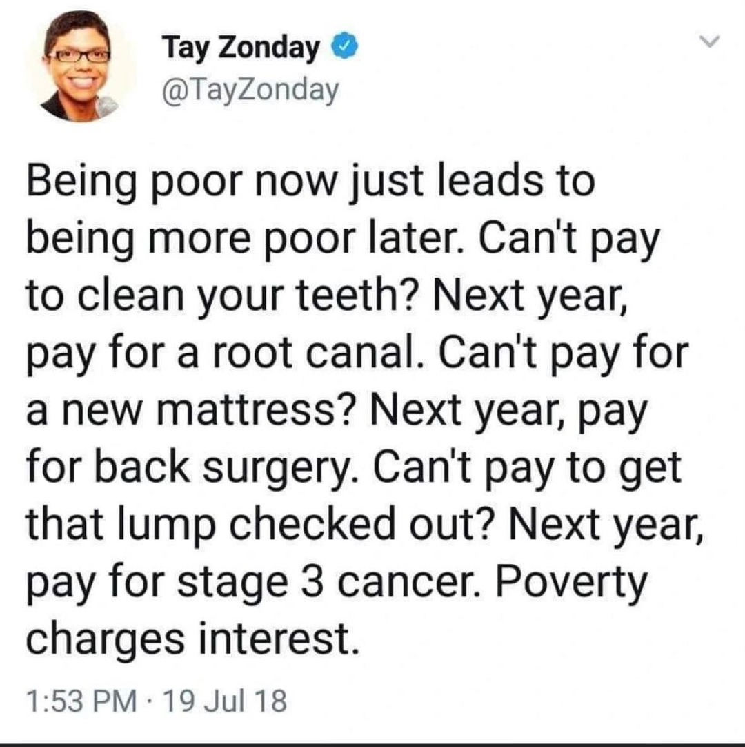 Being poor now just leads to being more poor later. Can't pay to clean your teeth? Next year, pay for a root canal. Can't pay for a new mattress? Next year, pay for back surgery. Can't pay to get that lump checked out? Next year, pay for stage 3 cancer. Poverty charges interest.