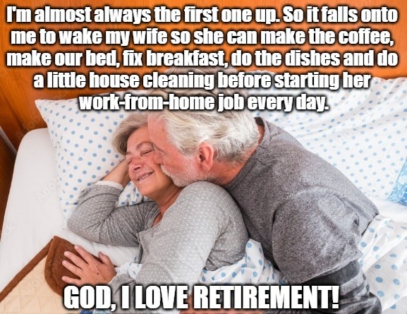 I'm almost always the first one up. So it falls onto me to wake my wife so she can make the coffee, make our bed, fix breakfast, do the dishes and do a little house cleaning before starting her work-from-home job every day. GOD, I LOVE RETIREMENT!
