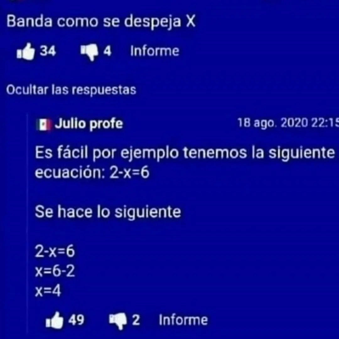 Banda como se despeja X
34 4 Informe
Ocultar las respuestas
Julio profe
Es fácil por ejemplo tenemos la siguiente ecuación: 2-x=6
Se hace lo siguiente
2-x=6
x=6-2
x=4
49 2 Informe