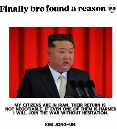 Finally bro found a reason
MY CITIZENS ARE IN IRAN. THEIR RETURN IS NOT NEGOTIABLE. IF EVEN ONE OF THEM IS HARMED I WILL JOIN THE WAR WITHOUT HESITATION.
KIM JONG-UN.