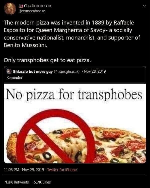 The modern pizza was invented in 1889 by Raffaele Esposito for Queen Margherita of Savoy- a socially conservative nationalist, monarchist, and supporter of Benito Mussolini. Only transphobes get to eat pizza.