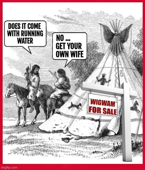 DOES IT COME WITH RUNNING WATER
NO ... GET YOUR OWN WIFE
WIGWAM FOR SALE