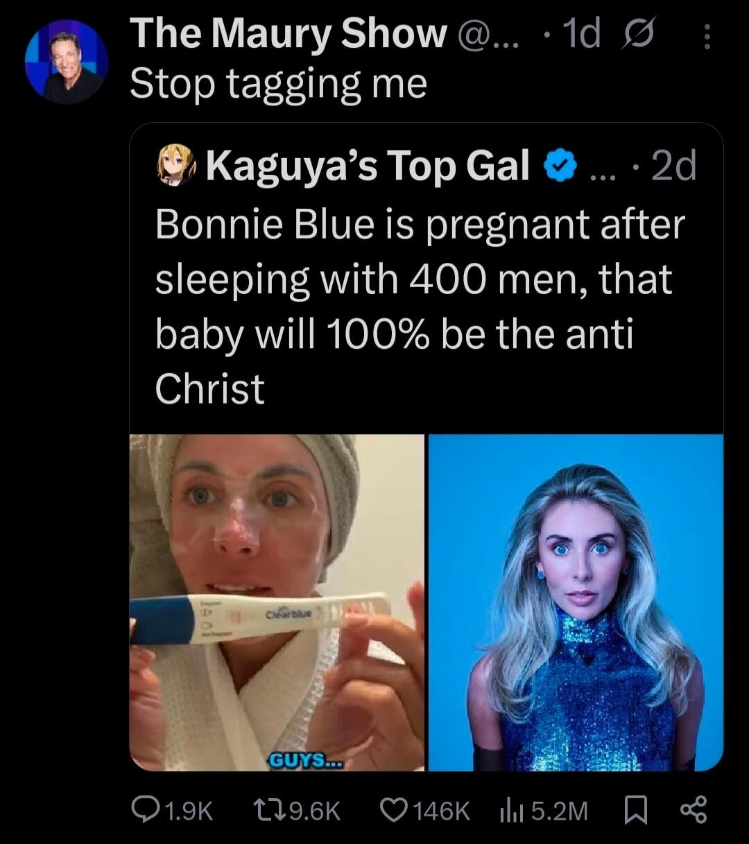 The Maury Show Stop tagging me
Kaguya’s Top Gal Bonnie Blue is pregnant after sleeping with 400 men, that baby will 100% be the anti Christ
