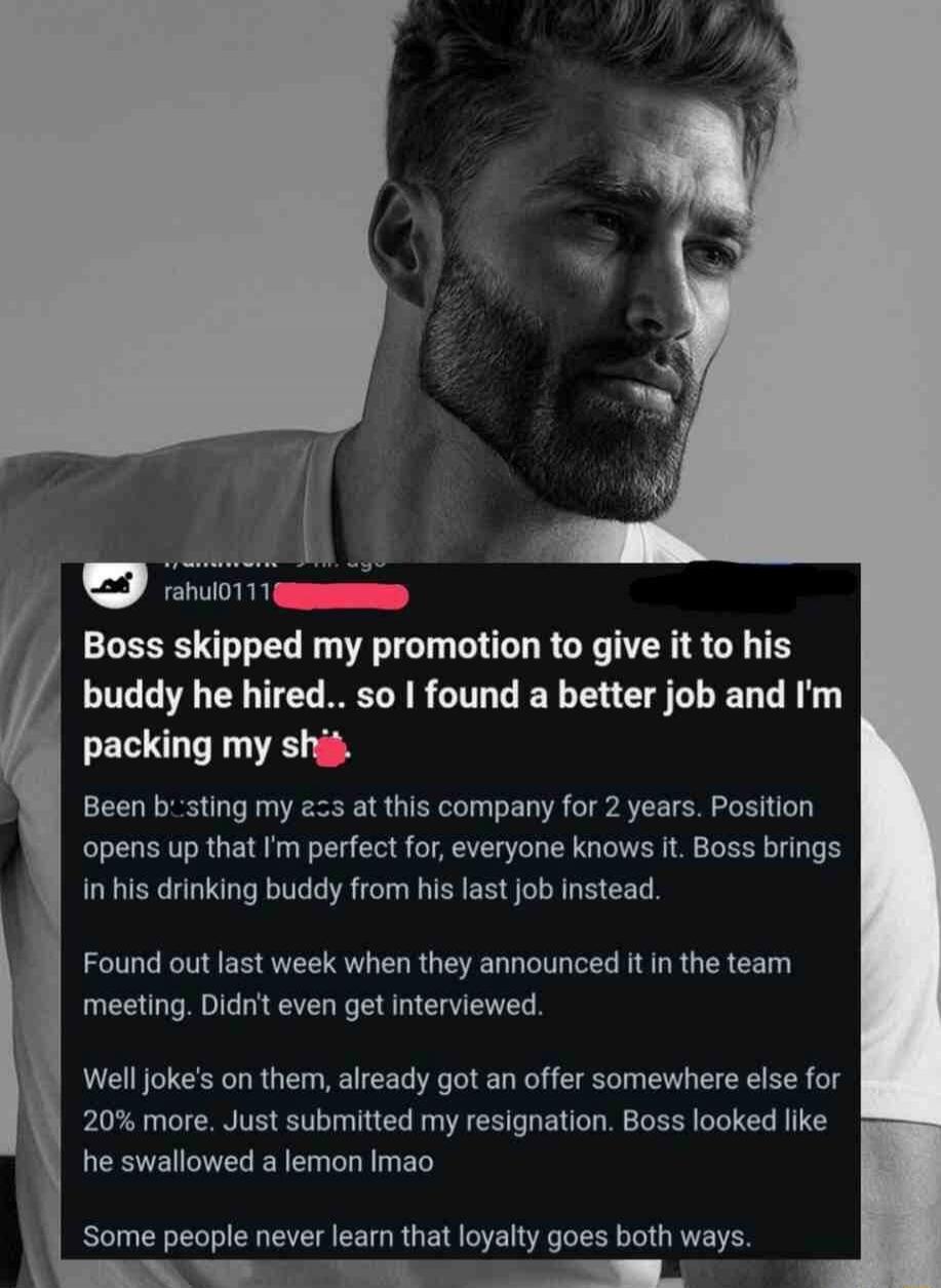 Boss skipped my promotion to give it to his buddy he hired.. so I found a better job and I'm packing my shit. Been busting my ass at this company for 2 years. Position opens up that I'm perfect for, everyone knows it. Boss brings in his drinking buddy from his last job instead. Found out last week when they announced it in the team meeting. Didn't 