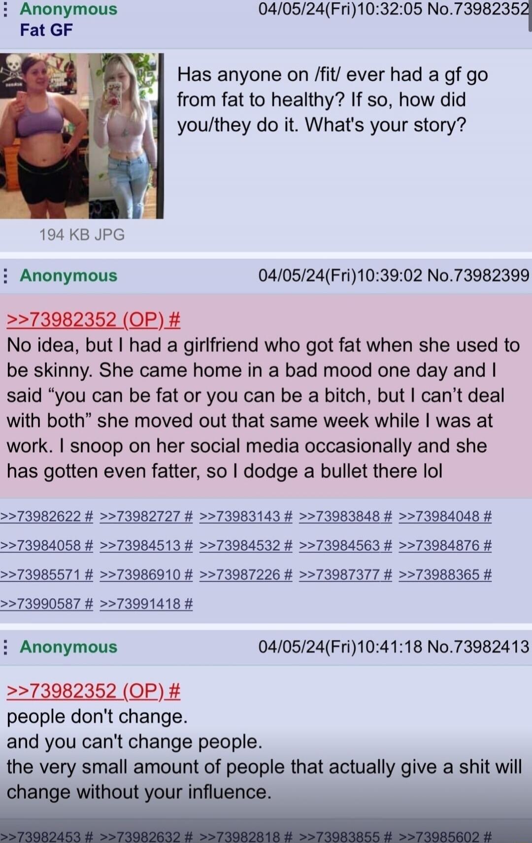 Has anyone on /fit/ ever had a gf go from fat to healthy? If so, how did you/they do it. What's your story?
No idea, but I had a girlfriend who got fat when she used to be skinny. She came home in a bad mood one day and I said 