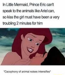 In Little Mermaid, Prince Eric can't speak to the animals like Ariel can, so kiss the girl must have been a very troubling 2 minutes for him
*cacophony of animal noises intensifies*