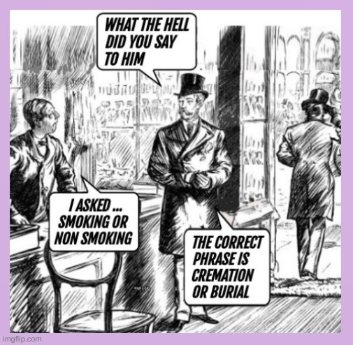 WHAT THE HELL DID YOU SAY TO HIM
I ASKED ... SMOKING OR NON SMOKING
THE CORRECT PHRASE IS CREMATION OR BURIAL