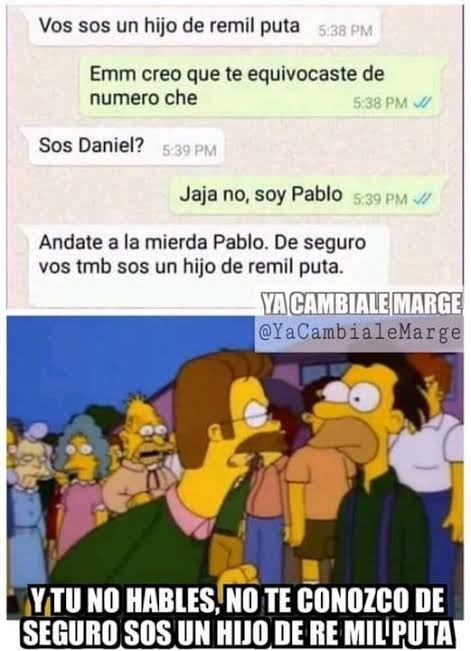 Vos sos un hijo de remil puta
Emm creo que te equivocaste de numero che
Sos Daniel?
Jaja no, soy Pablo
Andate a la mierda Pablo. De seguro vos tmb sos un hijo de remil puta.
Y TU NO HABLES, NO TE CONOZCO DE SEGURO SOS UN HIJO DE RE MIL'PUTA