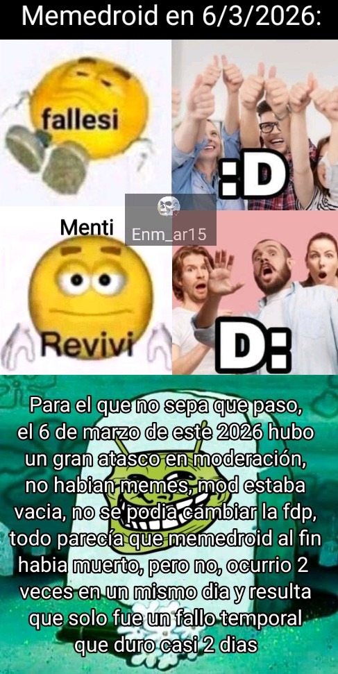 Memedroid en 6/3/2026: fallesi Menti Revivi :D :D Para el que no sepa que paso, el 6 de marzo de este 2026 hubo un gran atasco en moderación, no habian memes, mod estaba vacia, no se podia cambiar la fdp, todo parecía que memedroid al fin habia muerto, pero no, ocurrio 2 veces en un mismo dia y resulta que solo fue un fallo temporal que duro casi 2