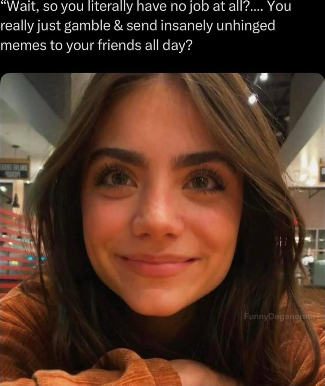 Wait, so you literally have no job at all?.... You really just gamble & send insanely unhinged memes to your friends all day?