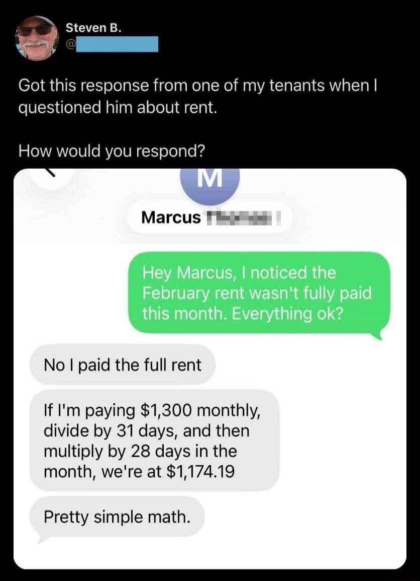 Got this response from one of my tenants when I questioned him about rent. How would you respond? Hey Marcus, I noticed the February rent wasn't fully paid this month. Everything ok? No I paid the full rent. If I'm paying $1,300 monthly, divide by 31 days, and then multiply by 28 days in the month, we're at $1,174.19. Pretty simple math.