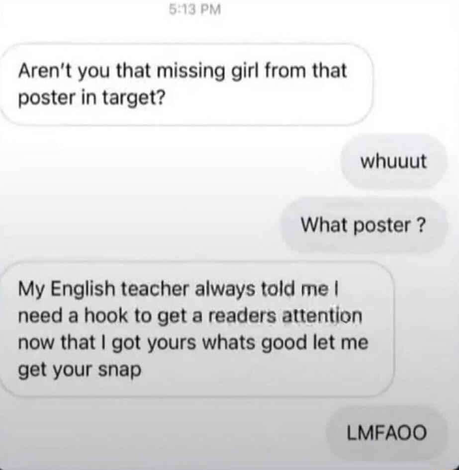 Aren't you that missing girl from that poster in target? whuuut What poster? My English teacher always told me I need a hook to get a readers attention now that I got yours whats good let me get your snap LMFAOO
