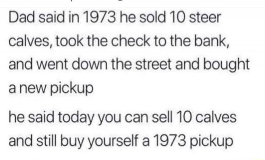 Dad said in 1973 he sold 10 steer calves, took the check to the bank, and went down the street and bought a new pickup. He said today you can sell 10 calves and still buy yourself a 1973 pickup.