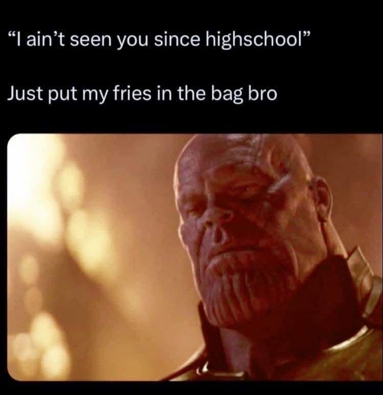 I ain't seen you since highschool
Just put my fries in the bag bro