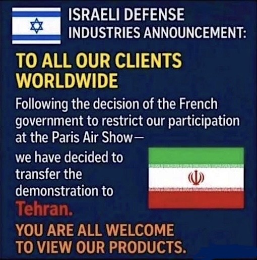ISRAELI DEFENSE INDUSTRIES ANNOUNCEMENT: TO ALL OUR CLIENTS WORLDWIDE Following the decision of the French government to restrict our participation at the Paris Air Show— we have decided to transfer the demonstration to Tehran. YOU ARE ALL WELCOME TO VIEW OUR PRODUCTS.