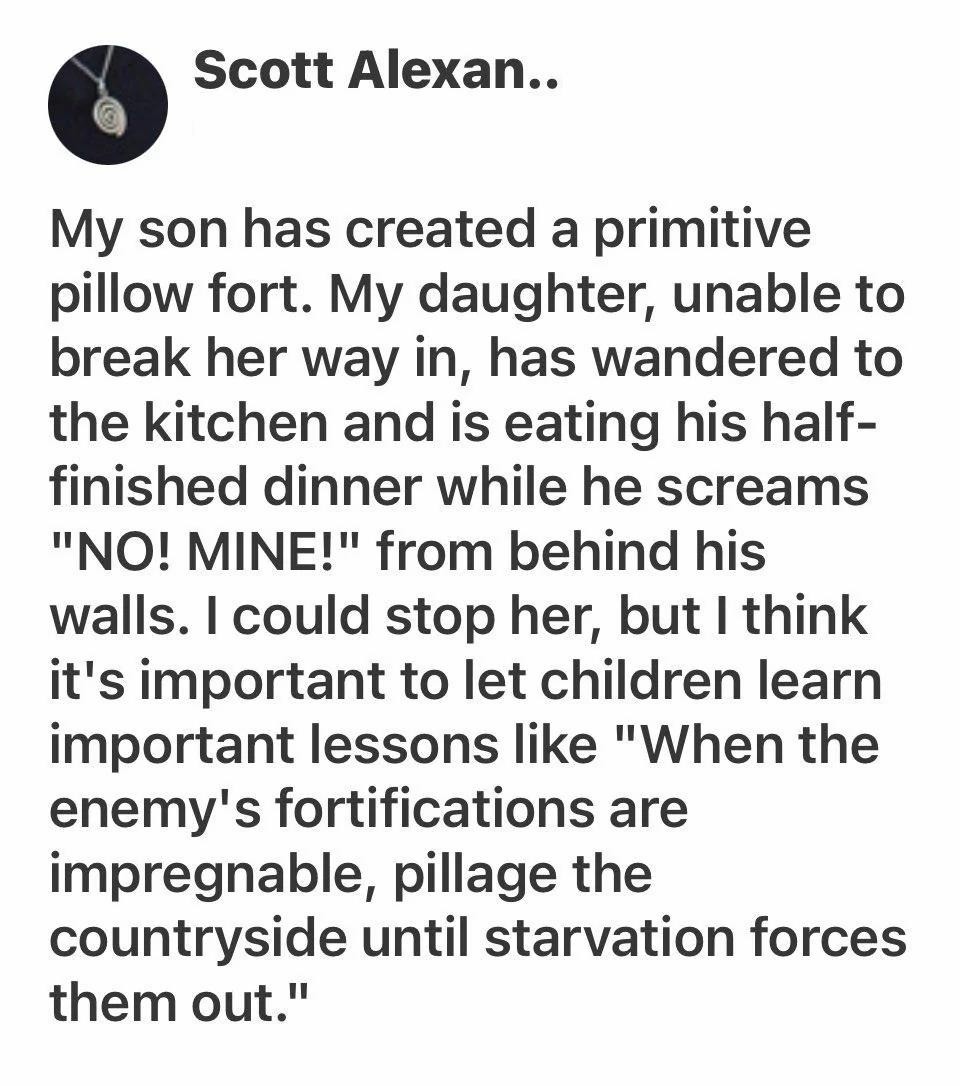 My son has created a primitive pillow fort. My daughter, unable to break her way in, has wandered to the kitchen and is eating his half-finished dinner while he screams 