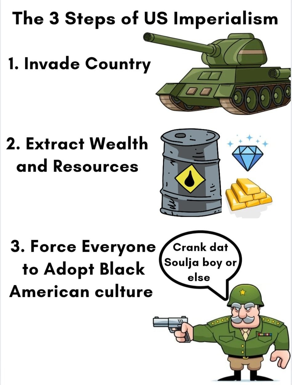 The 3 Steps of US Imperialism
1. Invade Country
2. Extract Wealth and Resources
3. Force Everyone to Adopt Black American culture
Crank dat Soulja boy or else