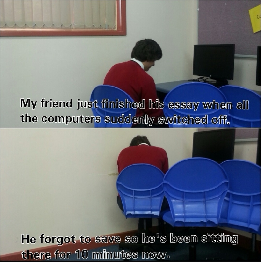 My friend just finished his essay when all the computers suddenly switched off. He forgot to save so he's been sitting there for 10 minutes now.