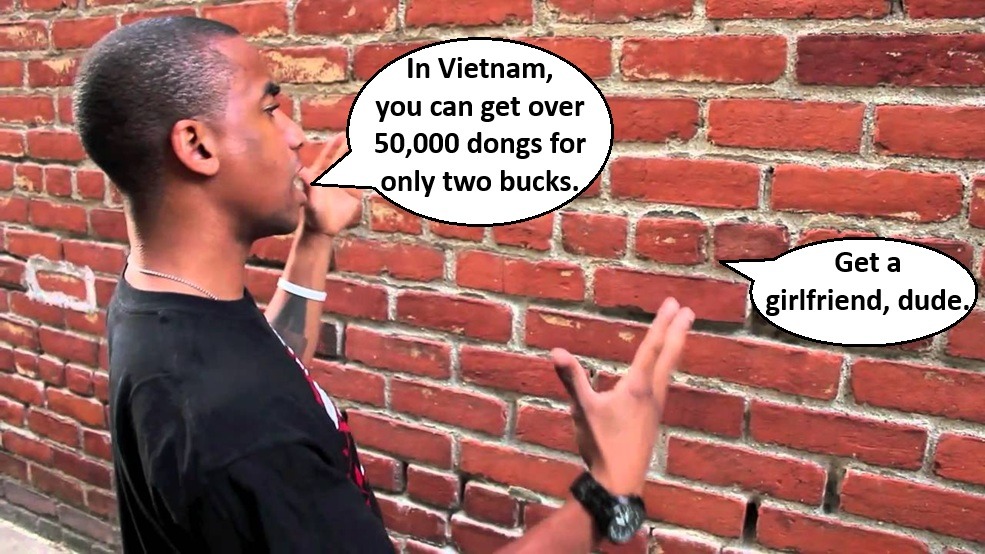 In Vietnam, you can get over 50,000 dongs for only two bucks. Get a girlfriend, dude.