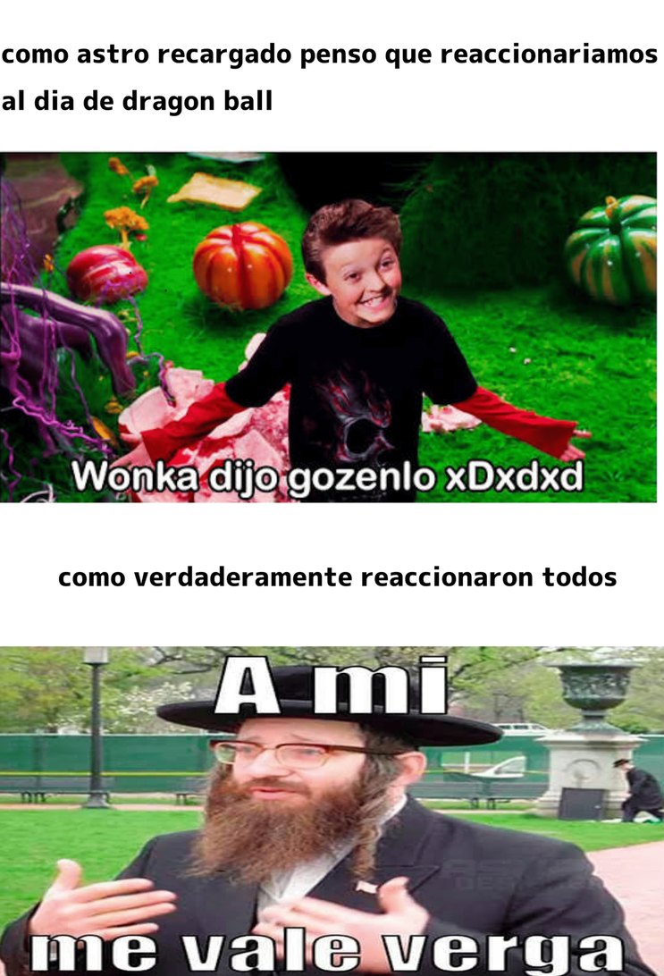 como astro recargado penso que reaccionaríamos al dia de dragon ball
Wonka dijo gozenlo xDxDxd
como verdaderamente reaccionaron todos
A mi
me vale verga