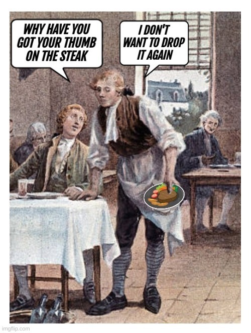 WHY HAVE YOU GOT YOUR THUMB ON THE STEAK
I DON'T WANT TO DROP IT AGAIN