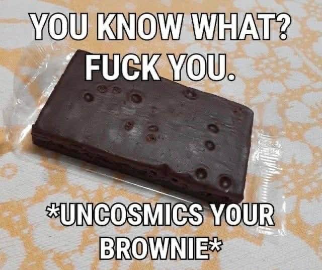 YOU KNOW WHAT? FUCK YOU. *UNCOSMICS YOUR BROWNIE*