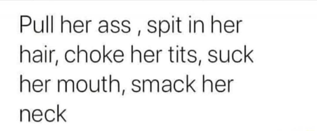 Pull her ass, spit in her hair, choke her tits, suck her mouth, smack her neck