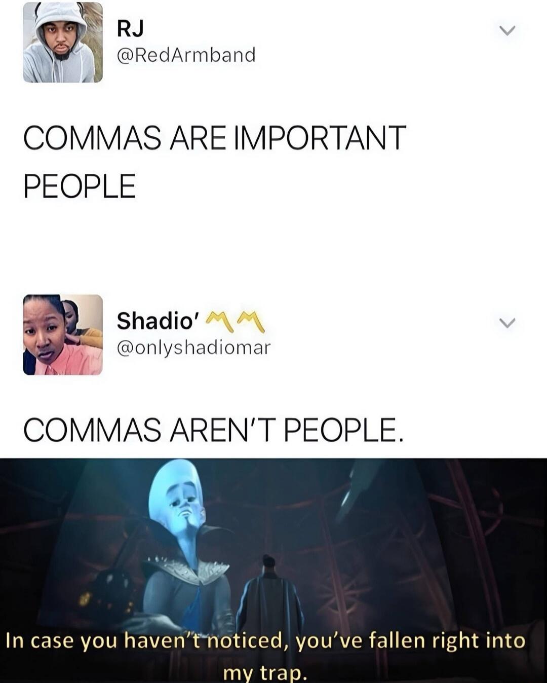 COMMAS ARE IMPORTANT PEOPLE
COMMAS AREN'T PEOPLE.
In case you haven't noticed, you've fallen right into my trap.