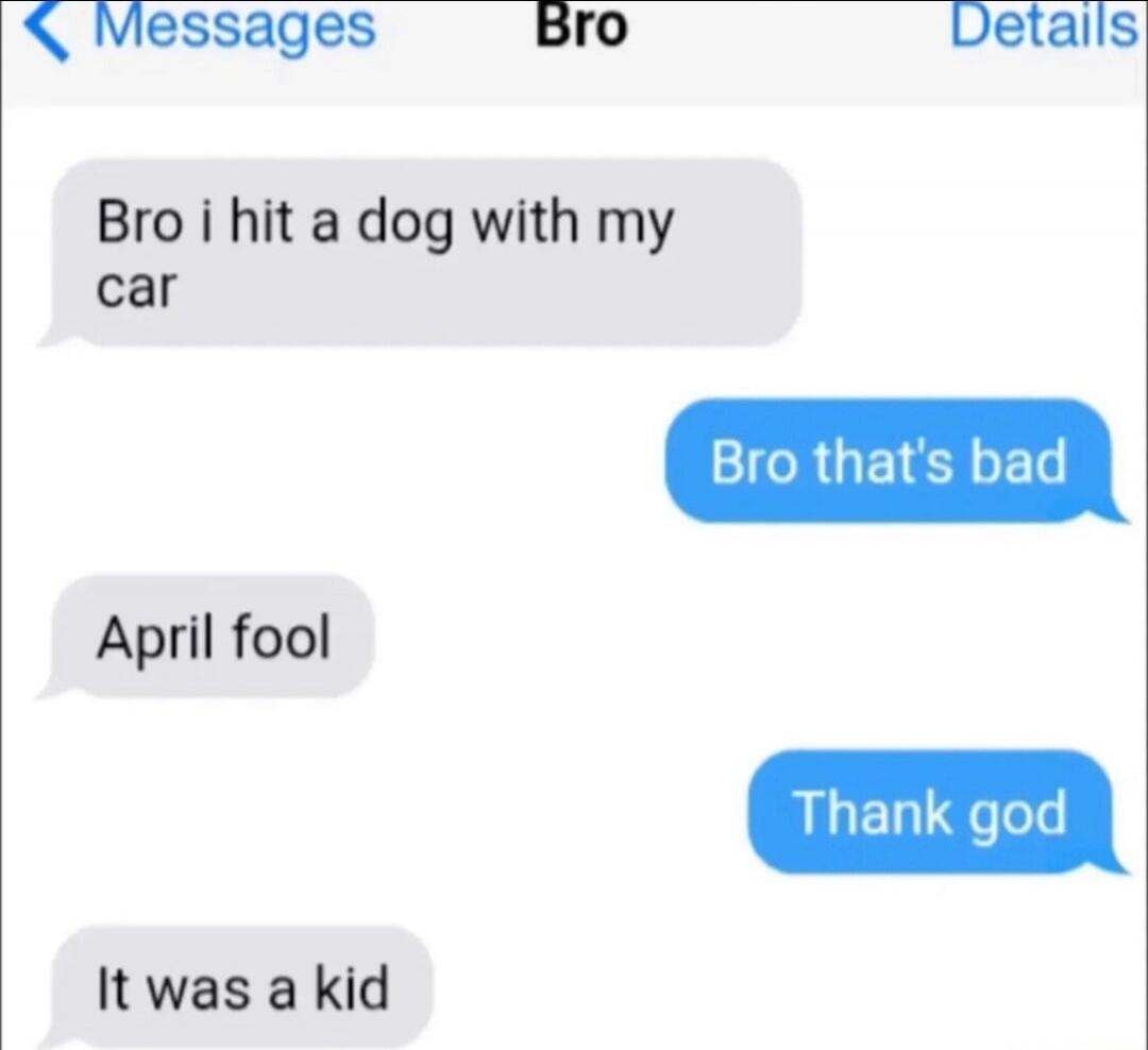 Bro i hit a dog with my car
Bro that's bad
April fool
Thank god
It was a kid