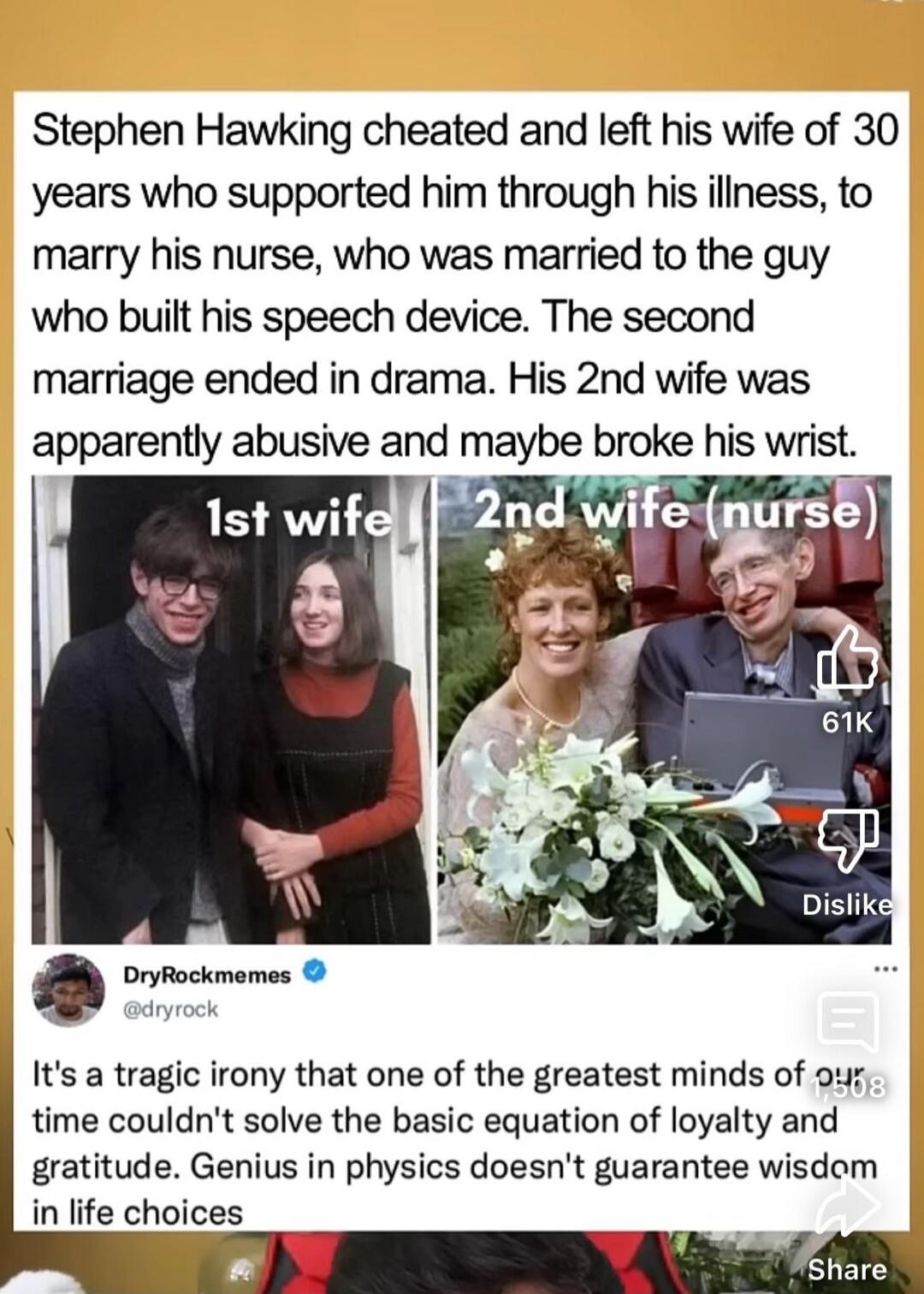 Stephen Hawking cheated and left his wife of 30 years who supported him through his illness, to marry his nurse, who was married to the guy who built his speech device. The second marriage ended in drama. His 2nd wife was apparently abusive and maybe broke his wrist. 1st wife 2nd wife (nurse)