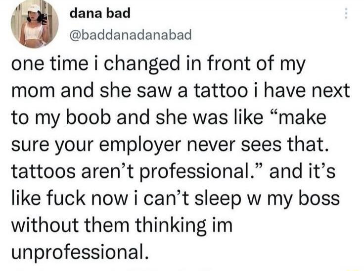 one time i changed in front of my mom and she saw a tattoo i have next to my boob and she was like 