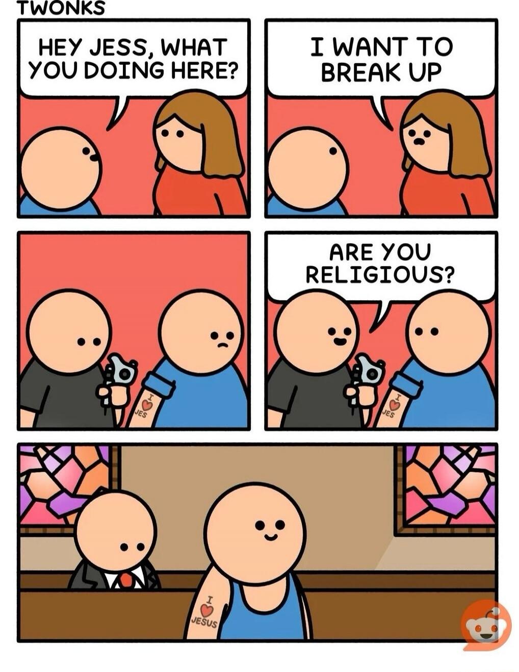 HEY JESS, WHAT YOU DOING HERE?
I WANT TO BREAK UP
ARE YOU RELIGIOUS?