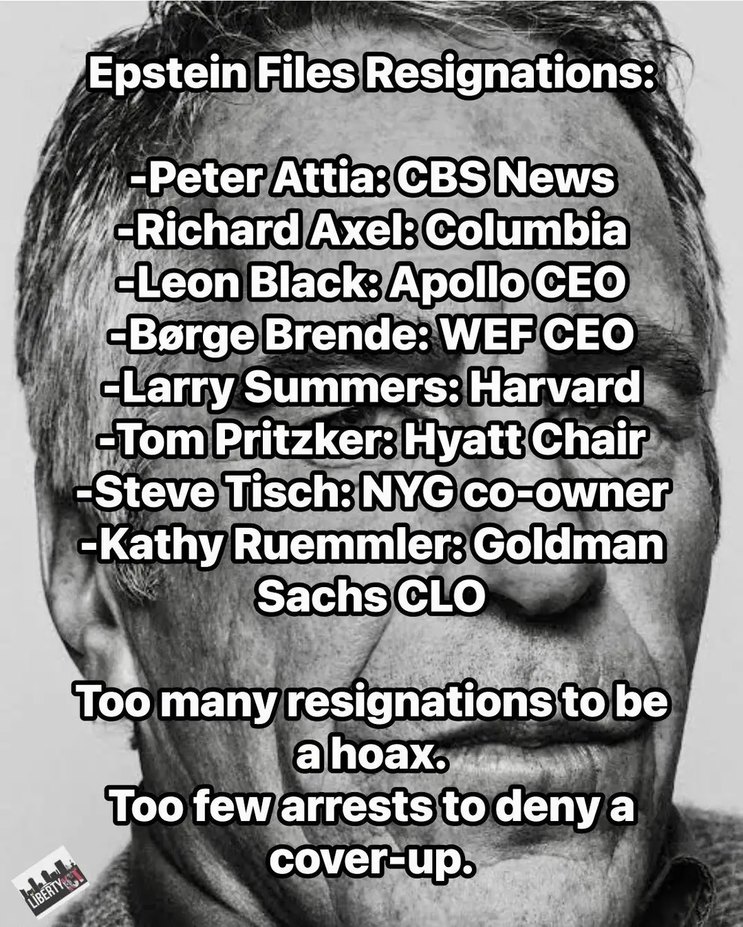Epstein Files Resignations:
-Peter Attia: CBS News
-Richard Axel: Columbia
-Leon Black: Apollo CEO
-Børge Brende: WEF CEO
-Larry Summers: Harvard
-Tom Pritzker: Hyatt Chair
-Steve Tisch: NYG co-owner
-Kathy Ruemmler: Goldman Sachs CLO
Too many resignations to be a hoax.
Too few arrests to deny a cover-up.