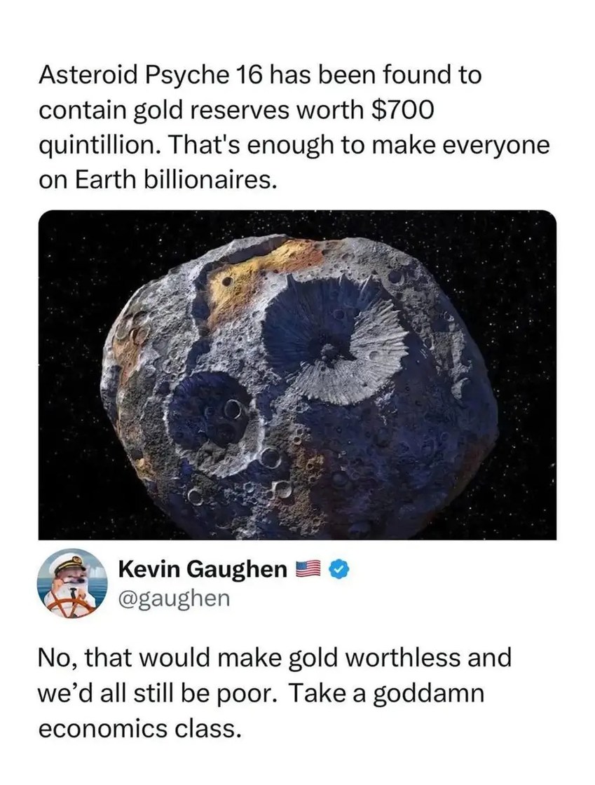 Asteroid Psyche 16 has been found to contain gold reserves worth $700 quintillion. That's enough to make everyone on Earth billionaires. No, that would make gold worthless and we'd all still be poor. Take a goddamn economics class.