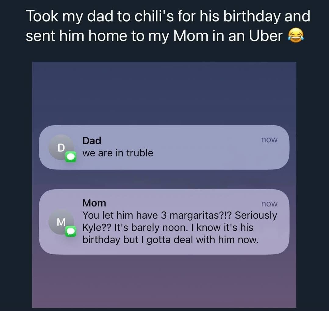 Took my dad to chili's for his birthday and sent him home to my Mom in an Uber. Dad: we are in truble. Mom: You let him have 3 margaritas?!? Seriously Kyle?? It's barely noon. I know it's his birthday but I gotta deal with him now.