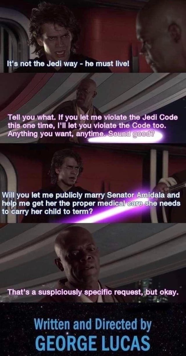 It's not the Jedi way - he must live! Tell you what. If you let me violate the Jedi Code this one time, I'll let you violate the Code too. Anything you want, anytime. Sound good? Will you let me publicly marry Senator Amidala and help me get her the proper medical care she needs to carry her child to term? That's a suspiciously specific request, bu