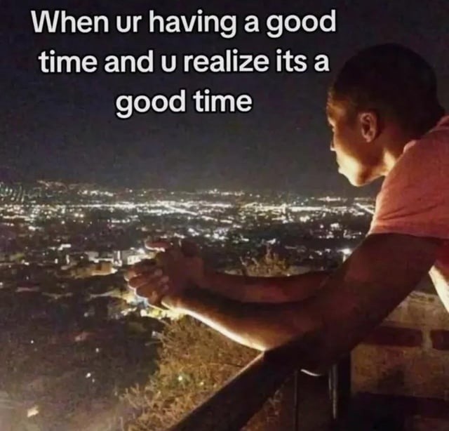 When ur having a good time and u realize its a good time