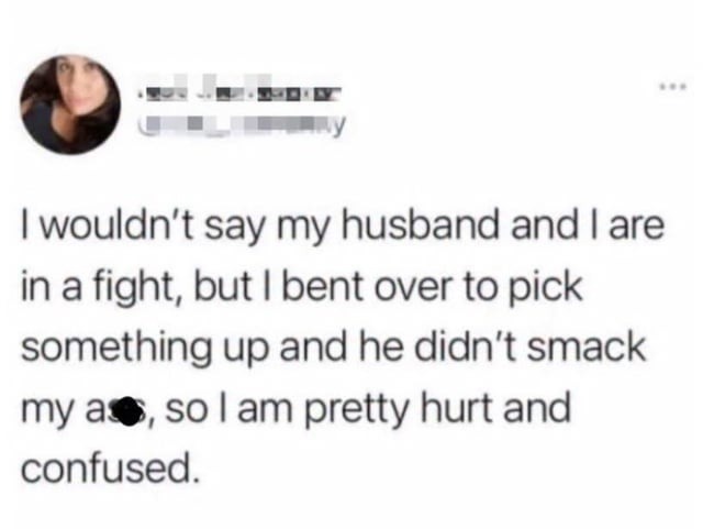 I wouldn't say my husband and I are in a fight, but I bent over to pick something up and he didn't smack my ass, so I am pretty hurt and confused.