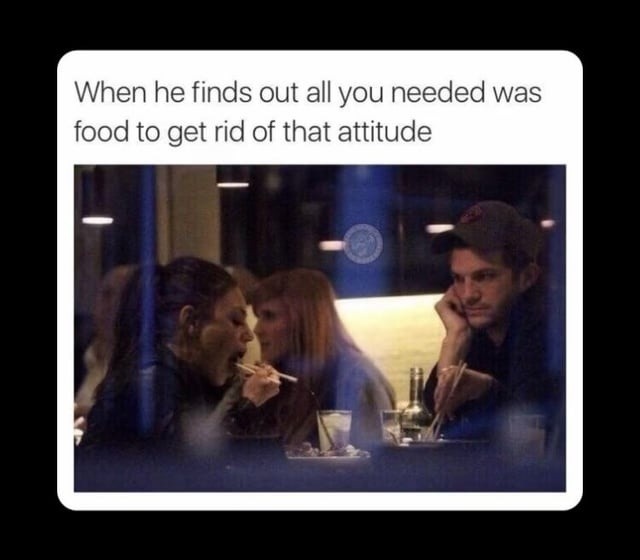 When he finds out all you needed was food to get rid of that attitude