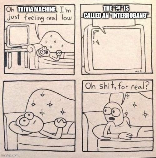 Oh trivia machine, I'm just feeling real low. The 