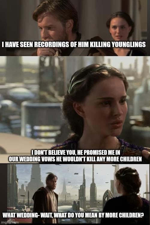 I HAVE SEEN RECORDINGS OF HIM KILLING YOUNGLINGS
I DON'T BELIEVE YOU, HE PROMISED ME IN OUR WEDDING VOWS HE WOULDN'T KILL ANY MORE CHILDREN
WHAT WEDDING- WAIT, WHAT DO YOU MEAN BY MORE CHILDREN?