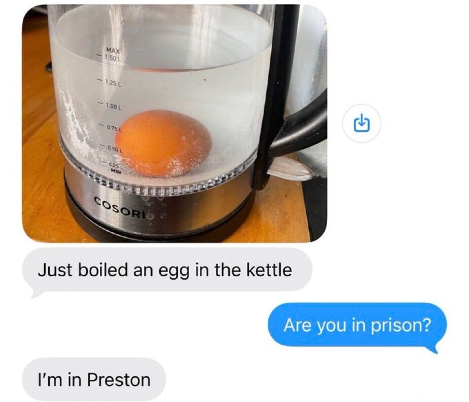 Just boiled an egg in the kettle. Are you in prison? I'm in Preston