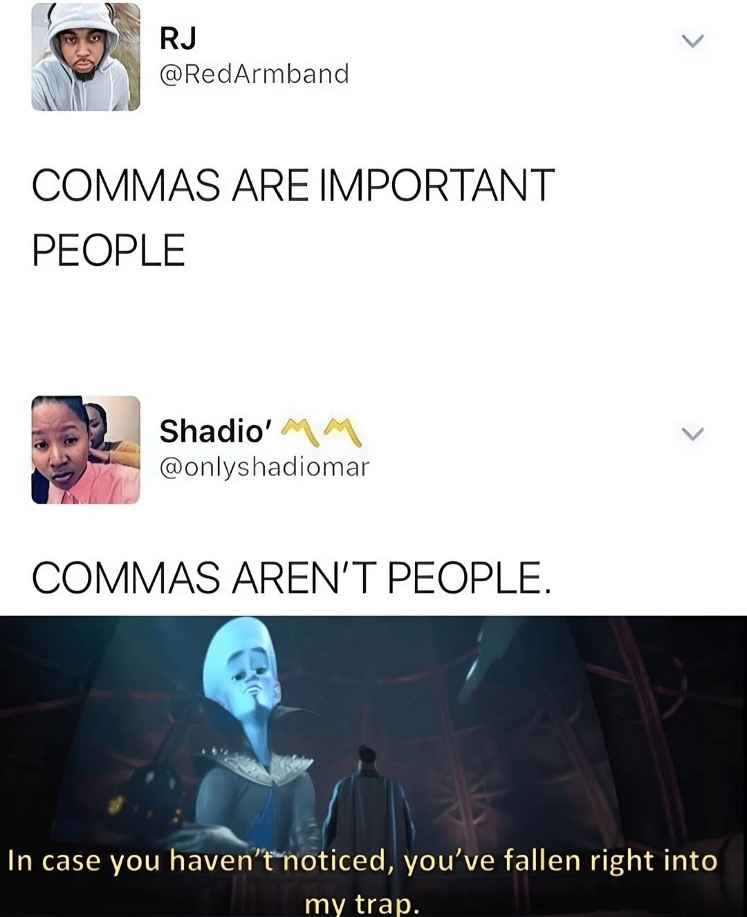 COMMAS ARE IMPORTANT PEOPLE
COMMAS AREN'T PEOPLE.
In case you haven't noticed, you've fallen right into my trap.