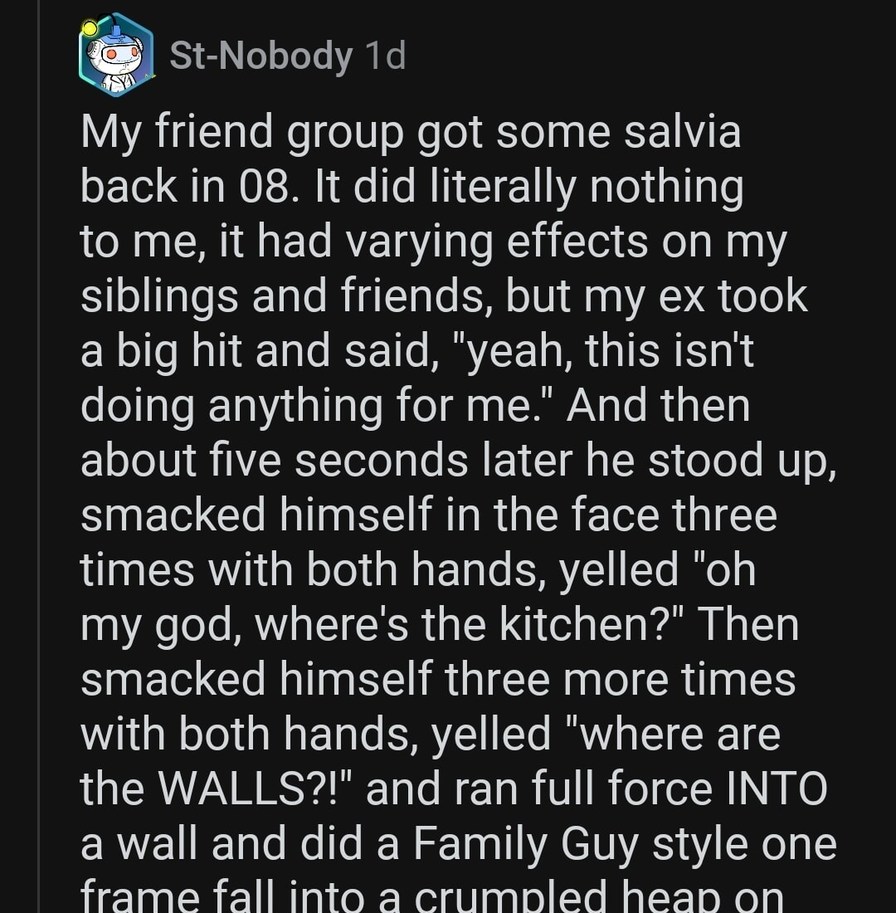 My friend group got some salvia back in 08. It did literally nothing to me, it had varying effects on my siblings and friends, but my ex took a big hit and said, 